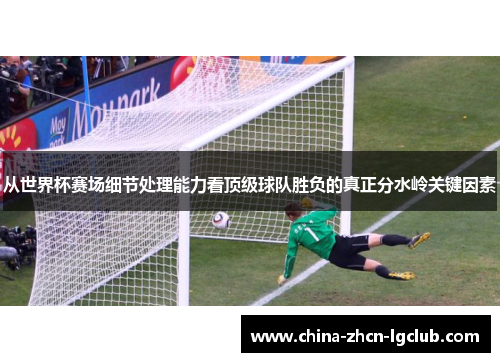 从世界杯赛场细节处理能力看顶级球队胜负的真正分水岭关键因素 从世界杯赛场细节处理能力看顶级球队胜负的真正分水岭关键因素