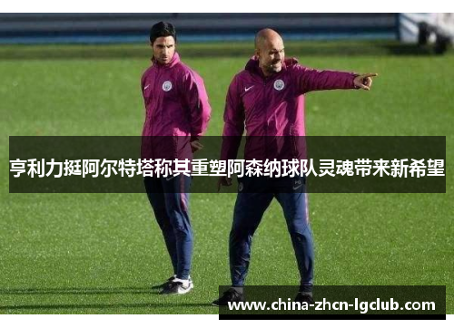 亨利力挺阿尔特塔称其重塑阿森纳球队灵魂带来新希望