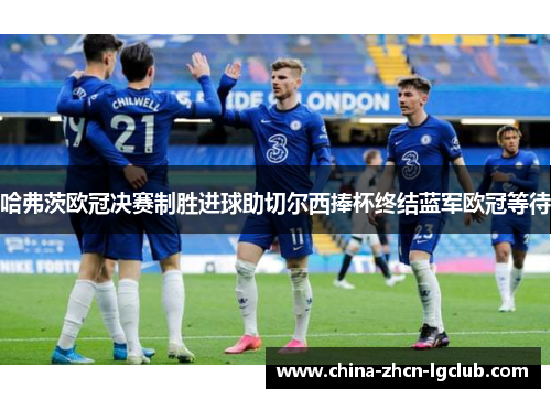 哈弗茨欧冠决赛制胜进球助切尔西捧杯终结蓝军欧冠等待 哈弗茨欧冠决赛制胜进球助切尔西捧杯终结蓝军欧冠等待