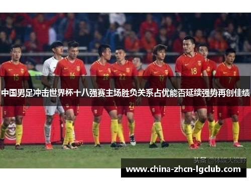 中国男足冲击世界杯十八强赛主场胜负关系占优能否延续强势再创佳绩