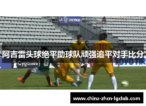 阿吉雷头球绝平助球队顽强追平对手比分 阿吉雷头球绝平助球队顽强追平对手比分