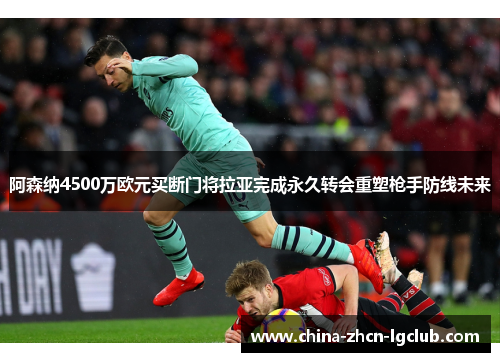 阿森纳4500万欧元买断门将拉亚完成永久转会重塑枪手防线未来 阿森纳4500万欧元买断门将拉亚完成永久转会重塑枪手防线未来