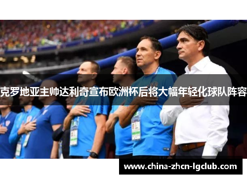 克罗地亚主帅达利奇宣布欧洲杯后将大幅年轻化球队阵容 克罗地亚主帅达利奇宣布欧洲杯后将大幅年轻化球队阵容