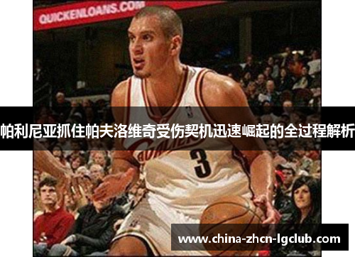 帕利尼亚抓住帕夫洛维奇受伤契机迅速崛起的全过程解析 帕利尼亚抓住帕夫洛维奇受伤契机迅速崛起的全过程解析