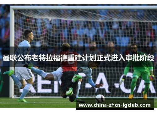 曼联公布老特拉福德重建计划正式进入审批阶段 曼联公布老特拉福德重建计划正式进入审批阶段