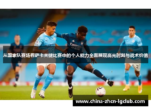 从国家队赛场看萨卡关键比赛中的个人能力全面展现高光时刻与战术价值 从国家队赛场看萨卡关键比赛中的个人能力全面展现高光时刻与战术价值