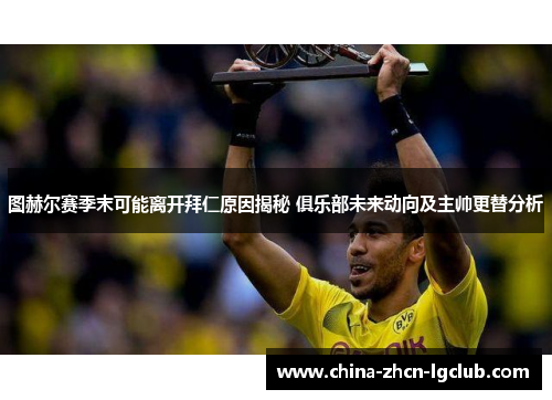 图赫尔赛季末可能离开拜仁原因揭秘 俱乐部未来动向及主帅更替分析